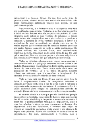 FRATERNIDADE ROSACRUZ NORTE PORTUGAL
____________________________________________________
intelectual e o homem divino. Os que tem certo grau de
pureza podem, mesmo nesta vida, entrar em comunhão com
esses mensageiros celestiais; poucos são, porém, os que
podem consegui-lo.
Seja como for, é a vontade e não a inteligência que deve
ser purificada e regenerada. Portanto, a melhor das instruções
é inútil se não houver vontade de pô-la em prática. E como
ninguém pode salvar-se sem vontade de salvação, o desejo
mais íntimo do coração deve ser o de conhecer e praticar a
verdade. O homem de recta vontade alcançará o saber e a
verdadeira Fé sem necessidade de sinais externos ou de
razões lógicas que o convençam da verdade daquilo que sabe
ser certo. Provas, somente as pede o sábio pretensioso. De
coração vaidoso, de vontade fraca, sem conhecimento
espiritual nem fé, nada mais pode saber além do que lhe vem
pelos sentidos. Mas as mentes puras e sinceras adquirem a
consciência das verdades em que intuitivamente creram.
Todas as ciências culminam num ponto: quem conhece o
uno conhece tudo e o que julga conhecer muitas coisas é um
iludido. Quanto mais te aproximares deste ponto, quanto mais
íntima for tua união com Deus, tanto mais clara será tua
percepção da verdade. Se a tal ponto chegares, acharás
coisas, na natureza, que transcendem a imaginação dos
filósofos e com as quais os cientistas nem sonham.
Toda a vida está em Deus. O que parece viver fora de
Deus é simplesmente ilusão. Se desejarmos conhecer a
verdade, devemos conhece-la à luz de Deus e não à luz falsa e
enganadora da especulação intelectual. A união com a luz é o
único caminho para chegar ao conhecimento perfeito da
verdade. Como são bem poucos os que conhecem esta senda.
O mundo zomba e ri dos que por ela caminham, porque
não conhece a verdade, está cheio de ilusões, cego ante a sua
luz. O primeiro sinal de que desponta a aurora da sabedoria é
calar-nos e permanecermos tranquilos, impassíveis, ante o
riso dos néscios, o desprezo dos ignorantes, o desdém dos
orgulhosos. Uma vez conhecida, a verdade será capaz de
resistir ao escrutínio intelectual mais severo e aos ataques da
lógica mais potente. Podem ser abaladas e transtornadas as
inteligências dos que, pressentindo a verdade, não a
___________________________________________________________________
www.fraternidaderosacruz.net
8
 