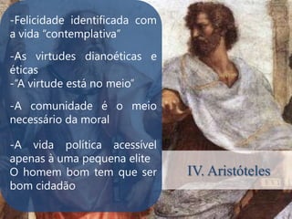 -Felicidade identificada com
a vida “contemplativa”
-As virtudes dianoéticas e
éticas
-“A virtude está no meio”
-A comunidade é o meio
.
necessário da moral

-A vida política acessível
apenas à uma pequena elite
O homem bom tem que ser        IV. Aristóteles
bom cidadão
 