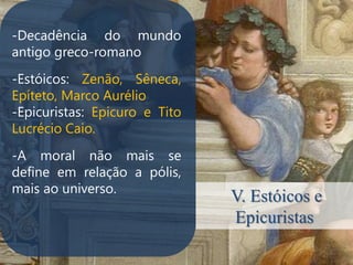 -Decadência do mundo
antigo greco-romano
-Estóicos: Zenão, Sêneca,
Epíteto, Marco Aurélio
-Epicuristas: Epicuro e Tito
Lucrécio Caio.
.


-A moral não mais se
define em relação a pólis,
mais ao universo.
                               V. Estóicos e
                               Epicuristas
 