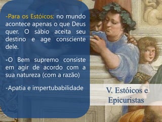 -Para os Estóicos: no mundo
acontece apenas o que Deus
quer. O sábio aceita seu
destino e age consciente
dele.

-O Bem supremo consiste
.

em agir de acordo com a
sua natureza (com a razão)

-Apatia e impertubabilidade   V. Estóicos e
                              Epicuristas
 