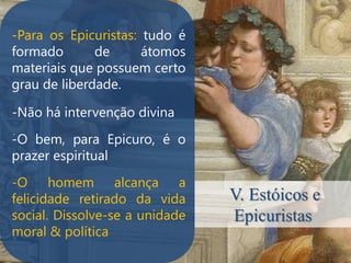 -Para os Epicuristas: tudo é
formado       de      átomos
materiais que possuem certo
grau de liberdade.

-Não há intervenção divina
.
-O bem, para Epicuro, é o
prazer espiritual
-O homem alcança a
felicidade retirado da vida     V. Estóicos e
social. Dissolve-se a unidade   Epicuristas
moral & política
 