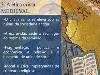 3. A ética cristã
MEDIEVAL
 -O cristianismo se eleva sob as
 ruínas da sociedade antiga

 -A escravidão cede o seu lugar
 ao regime da servidão

 -Fragmentação     política   e
 econômica. A religião é      o
 elemento de unidade social

 -Moral e Ética impregnadas de
 conteúdo religioso
 