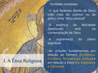- Verdades reveladas

                       -O que fazemos diante de Deus
                       (não mais do cosmos ou da
                       pólis). Uma “ética pessoal”

                       -A    essência  da    felicidade
                       (beatitude)      está         na
                       contemplação de Deus
                       .
                       -A     supremacia      do   plano
                       espiritual

                       -As virtudes fundamentais em
                       relação ao homem (Prudência,
                       Fortaleza, Temperança, Justiça) e
I. A Ética Religiosa   em relação a Deus (Fé, Esperança
                       e Caridade)
 