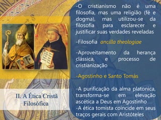 -O cristianismo não é uma
                     filosofia, mas uma religião (fé e
                     dogma), mas utilizou-se da
                     filosofia    para    esclarecer   e
                     justificar suas verdades reveladas
                     -Filosofia ancilla theologiae

                      -Aproveitamento da herança
                     .clássica,    e processo de
                      cristianização

                     -Agostinho e Santo Tomás

                     -A purificação da alma platonica,
II. A Ética Cristã   transforma-se     em     elevação
    Filosófica       ascética a Deus em Agostinho
                     -A ética tomista coincide em seus
                     traços gerais com Aristóteles
 