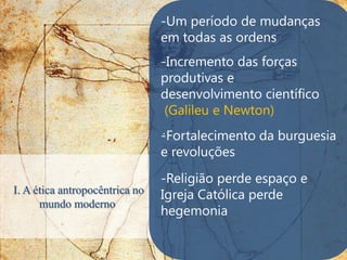 -Um período de mudanças
                                em todas as ordens
                                -Incremento das forças
                                produtivas e
                                desenvolvimento científico
                                 (Galileu e Newton)
                                .
                                -Fortalecimento da burguesia
                                e revoluções
                                -Religião perde espaço e
I. A ética antropocêntrica no   Igreja Católica perde
      mundo moderno
                                hegemonia
 