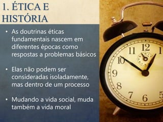 1. ÉTICA E
HISTÓRIA
• As doutrinas éticas
  fundamentais nascem em
  diferentes épocas como
  respostas a problemas básicos

• Elas não podem ser
  consideradas isoladamente,
  mas dentro de um processo

• Mudando a vida social, muda
  também a vida moral
 