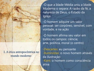 -O que a Idade Média uniu a Idade
                                Moderna o separa: A razão da fé, a
                                natureza de Deus, o Estado da
                                Igreja
                                -O homem adquire um valor
                                pessoal: ser corpóreo, sensível, com
                                vontade, e na ação
                                -O homem afirma seu valor em
                                 .
                                todos os campos: ciência;
                                arte, política, moral (o centro)

                                -Descartes: eu pensante
I. A ética antropocêntrica no   -Iluministas: o novo homem através
      mundo moderno             da ilustração
                                -Kant: o homem como consciência
                                ativa
 