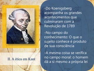 -Do Koenigsberg
                      acompanha os grandes
                      acontecimentos que
                      culminaram com a
                      Revolução de 1789
                       -No campo do
                      .conhecimento: O que o
                       sujeito conhece é produto
                       de sua consciência
                      -A mesma coisa se verifica
II. A ética em Kant   no campo moral: o homem
                      dá a si mesmo a própria lei
 