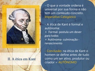 - O que a vontade ordena é
                      universal por sua forma e não
                      tem um conteúdo concreto.
                      Imperativo Categórico

                       - A ética de Kant é formal e
                       autônoma:
                       + Formal- postula um dever
                      .para todos
                       + Autônoma- culminação -
                       renascimento

                      - Conclusão: na ética de Kant o
                      homem se define antes de tudo
II. A ética em Kant   como um ser ativo, produtor ou
                      criador = AUTÔNOMO
 
