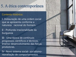 5. A ética contemporânea
Contexto histórico:
I- Instauração de uma ordem social
que se apresenta conforme a
natureza racional do homem.
II - Profunda irracionalidade da
burguesia
III- Uma época de contínuos
progressos científicos e técnicos.
Imenso desenvolvimento das forças
produtoras.
IV- Novo sistema social- socialismo-
reavaliação de comportamentos
 