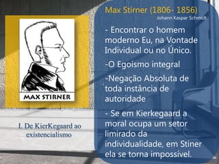 Max Stirner (1806- 1856)
                                    Johann Kaspar Schmidt

                       - Encontrar o homem
                       moderno Eu, na Vontade
                       Individual ou no Único.
                       -O Egoísmo integral

                       . -Negação Absoluta de
                       toda instância de
                       autoridade
                       - Se em Kierkegaard a
I. De KierKegaard ao   moral ocupa um setor
   existencialismo     limirado da
                       individualidade, em Stiner
                       ela se torna impossível.
 