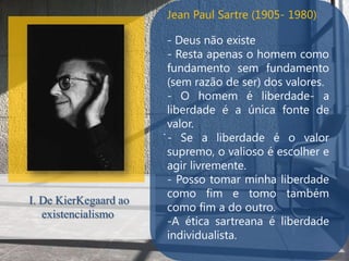 Jean Paul Sartre (1905- 1980)

                         - Deus não existe
                         - Resta apenas o homem como
                         fundamento sem fundamento
                         (sem razão de ser) dos valores.
                         - O homem é liberdade- a
                         liberdade é a única fonte de
                         valor.
                       .
                         - Se a liberdade é o valor
                         supremo, o valioso é escolher e
                         agir livremente.
                         - Posso tomar minha liberdade
                         como fim e tomo também
I. De KierKegaard ao
                         como fim a do outro.
   existencialismo
                         -A ética sartreana é liberdade
                         individualista.
 