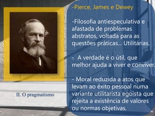 -Pierce, James e Dewey

                    -Filosofia antiespeculativa e
                    afastada de problemas
                    abstratos, voltada para as
                    questões práticas... Utilitárias.

                    - A verdade é o útil, que
                    .
                    melhor ajuda a viver e conviver.

                    - Moral reduzida a atos que
                    levam ao êxito pessoal numa
II. O pragmatismo   variante utilitarista egoísta que
                    rejeita a existência de valores
                    ou normas objetivas.
 