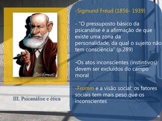 -Sigmund Freud (1856- 1939)

                           - “O pressuposto básico da
                           psicanálise é a afirmação de que
                           existe uma zona da
                           personalidade, da qual o sujeito não
                           tem consciência” (p.289)

                           .
                           -Os atos inconscientes (instintivos)
                           devem ser excluídos do campo
                           moral

                           -Fromm e a visão social: os fatores
                           sociais tem mais peso que os
III. Psicanálise e ética   inconscientes
 