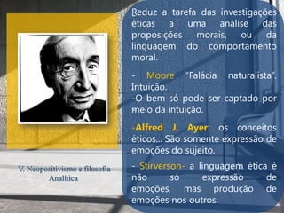 Reduz a tarefa das investigações
                                -
                                éticas a uma análise das
                                proposições   morais,   ou    da
                                linguagem do comportamento
                                moral.
                                - Moore “Falácia naturalista”.
                                Intuição.
                                -O bem só pode ser captado por
                                .
                                meio da intuição.
                                -Alfred J. Ayer: os conceitos
                                éticos... São somente expressão de
                                emoções do sujeito.
V. Neopositivismo e filosofia   - Stirverson- a linguagem ética é
        Analítica               não       só     expressão     de
                                emoções, mas produção de
                                emoções nos outros.
 