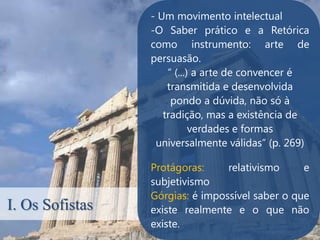 - Um movimento intelectual
                 -O Saber prático e a Retórica
                 como instrumento: arte de
                 persuasão.
                     “ (...) a arte de convencer é
                     transmitida e desenvolvida
                      pondo a dúvida, não só à
                    tradição, mas a existência de
                            verdades e formas
                  universalmente válidas” (p. 269)

                 Protágoras:     relativismo     e
                 subjetivismo
                 Górgias: é impossível saber o que
I. Os Sofistas   existe realmente e o que não
                 existe.
 