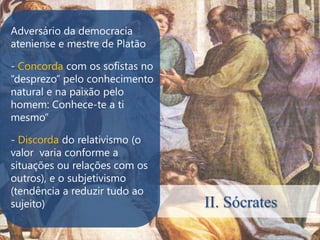 Adversário da democracia
ateniense e mestre de Platão

- Concorda com os sofistas no
“desprezo” pelo conhecimento
natural e na paixão pelo
homem: Conhece-te a ti
mesmo”

- Discorda do relativismo (o
valor varia conforme a
situações ou relações com os
outros), e o subjetivismo
(tendência a reduzir tudo ao
sujeito)                        II. Sócrates
 