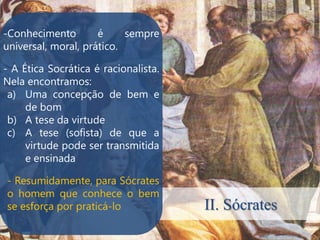 -Conhecimento        é     sempre
universal, moral, prático.

- A Ética Socrática é racionalista.
Nela encontramos:
 a) Uma concepção de bem e
     de bom
 b) A tese da virtude
 c) A tese (sofista) de que a
     virtude pode ser transmitida
     e ensinada

- Resumidamente, para Sócrates
o homem que conhece o bem
se esforça por praticá-lo             II. Sócrates
 
