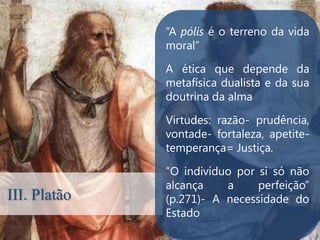 “A pólis é o terreno da vida
              moral”

              A ética que depende da
              metafísica dualista e da sua
              doutrina da alma

              Virtudes: razão- prudência,
              .
              vontade- fortaleza, apetite-
              temperança= Justiça.

              “O indivíduo por si só não
              alcança    a     perfeição”
III. Platão   (p.271)- A necessidade do
              Estado
 