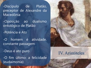 -Discípulo   de    Platão,
preceptor de Alexandre da
Macedônia
-Oposição ao dualismo
ontológico de Platão
-Potência e Ato
.


-O homem é atividade,
constante passagem

-Deus é ato puro
                              IV. Aristóteles
-O fim último: a felicidade
(eudaimonia)
 
