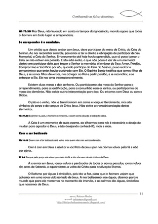 Combatendo as falsas doutrinas.



At 17.30 Mas Deus, não levando em conta os tempos da ignorância, manda agora que todos
os homens em todo lugar se arrependam;

Se arrepender é o caminho.

        Um cristão que deseja andar com Jesus, deve participar da mesa de Cristo, da Ceia do
Senhor. Ao nos reconciliar com Ele, passamos a ter o direito e obrigação de participar de Seu
Memorial, a Ceia do Senhor. Erroneamente até hoje havia aprendido, que só posso tomar a
Ceia, se não estiver em pecado. E isto está exato, o que não posso é sair de um memorial
destes sem participar dele, pois trazer o Senhor a memória, é lembrar do Seus Amor, Perdão,
Compromisso e Sacrifício por nós, quando participo da Ceia do Senhor, posso reatar o
compromisso que antes havia quebrado com Ele. O Espírito Santo testifica que somos filhos de
Deus, e se somos filhos devemos, nos achegar ao Pai e pedir perdão, e se reconciliar, e se
entregar a Ele. Ele nos ama incomparavelmente.

       Existem duas mesas e dois senhores. Ou participamos da mesa do Senhor para o
arrependimento, para a santificação, para a comunhão com os santos, ou participamos da
mesa dos demônios. Não existe outra interpretação para isso. Ou estamos com Deus ou com o
Diabo.

       O pão e o vinho, não se transformam em carne e sangue literalmente, mas são
símbolos do corpo e do sangue de Cristo Jesus. Não existe a transubstanciação destes
elementos.
1Co 11.28 Examine-se, pois, o homem a si mesmo, e assim coma do pão e beba do cálice.


     A Ceia é um momento de auto exame, ao olharmos para nós é necessário o desejo de
mudar para agradar a Deus, e isto desejando conhecê-lO, mais e mais.

Crer e ser batizado

Mc 16.16 Quem crer e for batizado será salvo; mas quem não crer será condenado.

       Crer é crer em Deus e aceitar o sacrifício de Jesus por nós. Somos salvos pela fé e não
por obras.
Ef 2.8 Porque pela graça sois salvos, por meio da fé, e isto não vem de vós, é dom de Deus;

       A crermos em Jesus, somos salvos e perdoados de todos os nossos pecados; somos salvos
das setas de Satanás, e aguardamos a volta de Cristo para a salvação Eterna.

      O Batismo por águas é simbólico, pois isto se faz, para que os homens vejam que
optamos em uma nova vida ao lado de Jesus. A nos batizarmos nas águas, dizemos para o
mundo que para ele morremos no momento da imersão, e ao sairmos das águas, simboliza
que nascemos de Deus.

                                                                                                 11
                                                   servo, Robson Rocha
                                              e-mail: cefasservo@gmail.com
                                      http://discipuladoavivamento.blogspot.com/
 