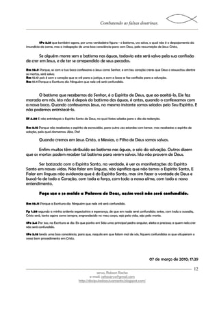 Combatendo as falsas doutrinas.



         1Pe 3.21 que também agora, por uma verdadeira figura - o batismo, vos salva, o qual não é o despojamento da
imundícia da carne, mas a indagação de uma boa consciência para com Deus, pela ressurreição de Jesus Cristo,

       Se alguém morre sem o batismo nas águas, todavia este será salvo pela sua confissão
de crer em Jesus, e de ter se arrependido de seus pecados.
Rm 10.9 Porque, se com a tua boca confessares a Jesus como Senhor, e em teu coração creres que Deus o ressuscitou dentre
os mortos, será salvo;
Rm 10.10 pois é com o coração que se crê para a justiça, e com a boca se faz confissão para a salvação.
Rm 10.11 Porque a Escritura diz: Ninguém que nele crê será confundido.



       O batismo que recebemos do Senhor, é o Espírito de Deus, que ao aceitá-lo, Ele faz
morada em nós, isto não é depois do batismo das águas, é antes, quando o confessamos com
a nossa boca. Quando confessamos Jesus, no mesmo instante somos selados pelo Seu Espírito. E
não podemos entristecê-lo.
Ef 4.30 E não entristeçais o Espírito Santo de Deus, no qual fostes selados para o dia da redenção.

Rm 8.15 Porque não recebestes o espírito de escravidão, para outra vez estardes com temor, mas recebestes o espírito de
adoção, pelo qual clamamos: Aba, Pai!

         Quando cremos em Jesus Cristo, o Messias, o Filho de Deus somos salvos.

       Enfim muitos têm atribuído ao batismo nas águas, o selo da salvação. Outros dizem
que os mortos podem receber tal batismo para serem salvos. Isto não provem de Deus.

       Ser batizado com o Espírito Santo, na verdade, é ver as manifestações do Espírito
Santo em nossas vidas. Não falar em línguas, não significa que não temos o Espírito Santo, E
Falar em línguas não evidencia que é do Espírito Santo, mas sim fazer a vontade de Deus e
buscá-lo de todo o Coração, com toda a força, com toda a nossa alma, com todo o nosso
entendimento.

         Faça uso e se molde a Palavra de Deus, assim você não será confundido.

Rm 10.11 Porque a Escritura diz: Ninguém que nele crê será confundido.

Fp 1.20 segundo a minha ardente expectativa e esperança, de que em nada serei confundido; antes, com toda a ousadia,
Cristo será, tanto agora como sempre, engrandecido no meu corpo, seja pela vida, seja pela morte.

1Pe 2.6 Por isso, na Escritura se diz: Eis que ponho em Sião uma principal pedra angular, eleita e preciosa; e quem nela crer
não será confundido.

1Pe 3.16 tendo uma boa consciência, para que, naquilo em que falam mal de vós, fiquem confundidos os que vituperam o
vosso bom procedimento em Cristo.




                                                                                          07 de março de 2010; 17:39

                                                                                                                           12
                                                   servo, Robson Rocha
                                              e-mail: cefasservo@gmail.com
                                      http://discipuladoavivamento.blogspot.com/
 
