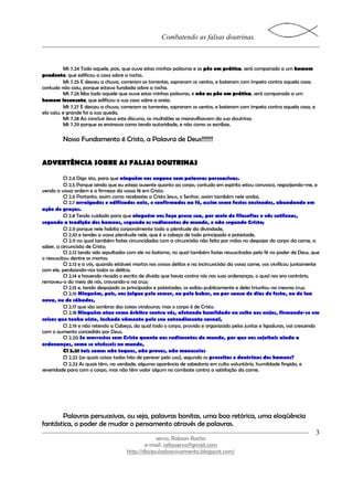 Combatendo as falsas doutrinas.



          Mt 7.24 Todo aquele, pois, que ouve estas minhas palavras e as põe em prática, será comparado a um homem
prudente, que edificou a casa sobre a rocha.
          Mt 7.25 E desceu a chuva, correram as torrentes, sopraram os ventos, e bateram com ímpeto contra aquela casa;
contudo não caiu, porque estava fundada sobre a rocha.
          Mt 7.26 Mas todo aquele que ouve estas minhas palavras, e não as põe em prática, será comparado a um
homem insensato, que edificou a sua casa sobre a areia.
          Mt 7.27 E desceu a chuva, correram as torrentes, sopraram os ventos, e bateram com ímpeto contra aquela casa, e
ela caiu; e grande foi a sua queda.
          Mt 7.28 Ao concluir Jesus este discurso, as multidões se maravilhavam da sua doutrina;
          Mt 7.29 porque as ensinava como tendo autoridade, e não como os escribas.

         Nosso Fundamento é Cristo, a Palavra de Deus!!!!!!!


ADVERTÊNCIA SOBRE AS FALSAS DOUTRINAS

           Cl 2.4 Digo isto, para que ninguém vos engane com palavras persuasivas.
           Cl 2.5 Porque ainda que eu esteja ausente quanto ao corpo, contudo em espírito estou convosco, regozijando-me, e
vendo a vossa ordem e a firmeza da vossa fé em Cristo.
           Cl 2.6 Portanto, assim como recebestes a Cristo Jesus, o Senhor, assim também nele andai,
           Cl 2.7 arraigados e edificados nele, e confirmados na fé, assim como fostes ensinados, abundando em
ação de graças.
           Cl 2.8 Tendo cuidado para que ninguém vos faça presa sua, por meio de filosofias e vãs sutilezas,
segundo a tradição dos homens, segundo os rudimentos do mundo, e não segundo Cristo;
           Cl 2.9 porque nele habita corporalmente toda a plenitude da divindade,
           Cl 2.10 e tendes a vossa plenitude nele, que é a cabeça de todo principado e potestade,
           Cl 2.11 no qual também fostes circuncidados com a circuncisão não feita por mãos no despojar do corpo da carne, a
saber, a circuncisão de Cristo;
           Cl 2.12 tendo sido sepultados com ele no batismo, no qual também fostes ressuscitados pela fé no poder de Deus, que
o ressuscitou dentre os mortos;
           Cl 2.13 e a vós, quando estáveis mortos nos vossos delitos e na incircuncisão da vossa carne, vos vivificou juntamente
com ele, perdoando-nos todos os delitos;
           Cl 2.14 e havendo riscado o escrito de dívida que havia contra nós nas suas ordenanças, o qual nos era contrário,
removeu-o do meio de nós, cravando-o na cruz;
           Cl 2.15 e, tendo despojado os principados e potestades, os exibiu publicamente e deles triunfou na mesma cruz.
           Cl 2.16 Ninguém, pois, vos julgue pelo comer, ou pelo beber, ou por causa de dias de festa, ou de lua
nova, ou de sábados,
           Cl 2.17 que são sombras das coisas vindouras; mas o corpo é de Cristo.
           Cl 2.18 Ninguém atue como árbitro contra vós, afetando humildade ou culto aos anjos, firmando-se em
coisas que tenha visto, inchado vãmente pelo seu entendimento carnal,
           Cl 2.19 e não retendo a Cabeça, da qual todo o corpo, provido e organizado pelas juntas e ligaduras, vai crescendo
com o aumento concedido por Deus.
           Cl 2.20 Se morrestes com Cristo quanto aos rudimentos do mundo, por que vos sujeitais ainda a
ordenanças, como se vivêsseis no mundo,
           Cl 2.21 tais como: não toques, não proves, não manuseies
           Cl 2.22 (as quais coisas todas hão de perecer pelo uso), segundo os preceitos e doutrinas dos homens?
           Cl 2.23 As quais têm, na verdade, alguma aparência de sabedoria em culto voluntário, humildade fingida, e
severidade para com o corpo, mas não têm valor algum no combate contra a satisfação da carne.




       Palavras persuasivas, ou seja, palavras bonitas, uma boa retórica, uma eloqüência
fantástica, o poder de mudar o pensamento através de palavras.
                                                                                                                               3
                                                    servo, Robson Rocha
                                               e-mail: cefasservo@gmail.com
                                       http://discipuladoavivamento.blogspot.com/
 