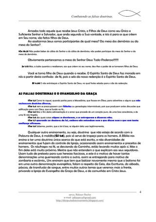Combatendo as falsas doutrinas.



        Amados todo aquele que recebe Jesus Cristo, o Filhos de Deus como seu Único e
Suficiente Senhor e Salvador, que anda segundo a Sua vontade, e isto é para os que crêem
em Seu nome, são feitos filhos de Deus.
        Ao aceitarmos Jesus somos participantes de qual mesa? Da mesa dos demônios ou da
mesa do Senhor?
1Co 10.21 Não podeis beber do cálice do Senhor e do cálice de demônios; não podeis participar da mesa do Senhor e da
mesa de demônios.

         Obviamente pertencemos a mesa do Senhor Deus Todo-Poderoso!!!!!!!
   Jo 1.12 Mas, a todos quantos o receberam, aos que crêem no seu nome, deu-lhes o poder de se tornarem filhos de Deus;

       Você se torna filho de Deus quando o recebe. O Espírito Santo de Deus faz morada em
nós a partir desta confissão de fé, pois o selo da nossa redenção é o Espírito Santo de Deus.
             Ef 4.30 E não entristeçais o Espírito Santo de Deus, no qual fostes selados para o dia da redenção.



AS FALSAS DOUTRINAS E O EVANGELHO DA GRAÇA

         1Tm 1.3 Como te roguei, quando partia para a Macedônia, que ficasse em Éfeso, para advertires a alguns que não
ensinassem doutrina diversa,
         1Tm 1.4 nem se preocupassem com fábulas ou genealogias intermináveis, pois que produzem antes discussões que
edificação para com Deus, que se funda na fé...
         1Tm 1.5 Mas o fim desta admoestação é o amor que procede de um coração puro, de uma boa consciência, e de
uma fé não fingida;
         1Tm 1.6 das quais coisas alguns se desviaram, e se entregaram a discursos vãos,
         1Tm 1.7 querendo ser doutores da lei, embora não entendam nem o que dizem nem o que com tanta
confiança afirmam.
         1Tm 1.8 Sabemos, porém, que a lei é boa, se alguém dela usar legitimamente,

       Qualquer outro ensinamento, ou seja, doutrina que não esteja de acordo com a
Palavra de Deus, é maldito(Gl 1:8), pois só serve de tropeço para os homens. A Bíblia nos
ensina a ter uma doutrina única acerca do que está escrito, e não diversidades de
ensinamentos que fujam do controle da Igreja, ocasionando assim ensinamentos e preceitos de
homens. Os náufragos na fé, se desviando do Caminho, estão levando muitos após si. Mas o
fim deles está muito próximo. Mestre que não entendem o que explicam aos seus seguidores.
Usam tudo de pretexto para suas heresias facciosas, e este é o motivo de haver tantas
denominações uma guerreando contra a outra, assim se entregando para motivo de
zombaria e escárnio., Uns ensinam que tem que batizar novamente mesmo que o batismo foi
em uma outra denominação evangélica, falam a respeito da Ceia, das Escrituras, do sábado,
páscoa, de transfusão de sangue, entre muitos outros temas que veremos mais a frente,
privando a Igreja do Evangelho da Graça de Deus, e da comunhão em Cristo Jesus.




                                                                                                                          4
                                                  servo, Robson Rocha
                                             e-mail: cefasservo@gmail.com
                                     http://discipuladoavivamento.blogspot.com/
 
