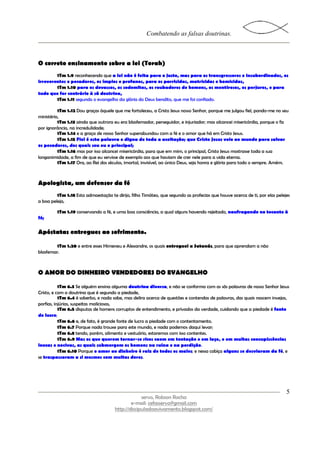 Combatendo as falsas doutrinas.



O correto ensinamento sobre a lei (Torah)
        1Tm 1.9 reconhecendo que a lei não é feita para o justo, mas para os transgressores e insubordinados, os
irreverentes e pecadores, os ímpios e profanos, para os parricidas, matricidas e homicidas,
        1Tm 1.10 para os devassos, os sodomitas, os roubadores de homens, os mentirosos, os perjuros, e para
tudo que for contrário à sã doutrina,
        1Tm 1.11 segundo o evangelho da glória do Deus bendito, que me foi confiado.

          1Tm 1.12 Dou graças àquele que me fortaleceu, a Cristo Jesus nosso Senhor, porque me julgou fiel, pondo-me no seu
ministério,
          1Tm 1.13 ainda que outrora eu era blasfemador, perseguidor, e injuriador; mas alcancei misericórdia, porque o fiz
por ignorância, na incredulidade;
          1Tm 1.14 e a graça de nosso Senhor superabundou com a fé e o amor que há em Cristo Jesus.
          1Tm 1.15 Fiel é esta palavra e digna de toda a aceitação; que Cristo Jesus veio ao mundo para salvar
os pecadores, dos quais sou eu o principal;
          1Tm 1.16 mas por isso alcancei misericórdia, para que em mim, o principal, Cristo Jesus mostrasse toda a sua
longanimidade, a fim de que eu servisse de exemplo aos que haviam de crer nele para a vida eterna.
          1Tm 1.17 Ora, ao Rei dos séculos, imortal, invisível, ao único Deus, seja honra e glória para todo o sempre. Amém.



Apologista, um defensor da fé
         1Tm 1.18 Esta admoestação te dirijo, filho Timóteo, que segundo as profecias que houve acerca de ti, por elas pelejes
a boa peleja,

         1Tm 1.19 conservando a fé, e uma boa consciência, a qual alguns havendo rejeitado, naufragando no tocante à
fé;


Apóstatas entregues ao sofrimento.

        1Tm 1.20 e entre esses Himeneu e Alexandre, os quais entreguei a Satanás, para que aprendam a não
blasfemar.



O AMOR DO DINHEIRO VENDEDORES DO EVANGELHO

           1Tm 6.3 Se alguém ensina alguma doutrina diversa, e não se conforma com as sãs palavras de nosso Senhor Jesus
Cristo, e com a doutrina que é segundo a piedade,
           1Tm 6.4 é soberbo, e nada sabe, mas delira acerca de questões e contendas de palavras, das quais nascem invejas,
porfias, injúrias, suspeitas maliciosas,
           1Tm 6.5 disputas de homens corruptos de entendimento, e privados da verdade, cuidando que a piedade é fonte
de lucro;
           1Tm 6.6 e, de fato, é grande fonte de lucro a piedade com o contentamento.
           1Tm 6.7 Porque nada trouxe para este mundo, e nada podemos daqui levar;
           1Tm 6.8 tendo, porém, alimento e vestuário, estaremos com isso contentes.
           1Tm 6.9 Mas os que querem tornar-se ricos caem em tentação e em laço, e em muitas concupiscências
loucas e nocivas, as quais submergem os homens na ruína e na perdição.
           1Tm 6.10 Porque o amor ao dinheiro é raiz de todos os males; e nessa cobiça alguns se desviaram da fé, e
se traspassaram a si mesmos com muitas dores.




                                                                                                                            5
                                                   servo, Robson Rocha
                                              e-mail: cefasservo@gmail.com
                                      http://discipuladoavivamento.blogspot.com/
 
