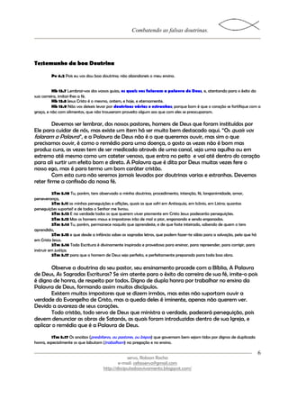 Combatendo as falsas doutrinas.




Testemunho da boa Doutrina

         Pv 4.2 Pois eu vos dou boa doutrina; não abandoneis o meu ensino.


          Hb 13.7 Lembrai-vos dos vossos guias, os quais vos falaram a palavra de Deus, e, atentando para o êxito da
sua carreira, imitai-lhes a fé.
          Hb 13.8 Jesus Cristo é o mesmo, ontem, e hoje, e eternamente.
          Hb 13.9 Não vos deixeis levar por doutrinas várias e estranhas; porque bom é que o coração se fortifique com a
graça, e não com alimentos, que não trouxeram proveito algum aos que com eles se preocuparam.

         Devemos ser lembrar, dos nossos pastores, homens de Deus que foram instituídos por
Ele para cuidar de nós, mas existe um item há ser muito bem destacado aqui. “Os quais vos
falaram a Palavra”, e a Palavra de Deus não é o que queremos ouvir, mas sim o que
precisamos ouvir, é como o remédio para uma doença, o gosto as vezes não é bom mas
produz cura, as vezes tem de ser medicada através de uma canal, seja uma agulha ou em
extremo até mesmo como um cateter venoso, que entra no peito e vai até dentro do coração
para ali surtir um efeito bom e direto. A Palavra que é dita por Deus muitas vezes fere o
nosso ego, mas é para termo um bom caráter cristão.
         Com esta cura não seremos jamais levados por doutrinas varias e estranhas. Devemos
reter firme a confissão da nossa fé.
          2Tm 3.10 Tu, porém, tens observado a minha doutrina, procedimento, intenção, fé, longanimidade, amor,
perseverança,
          2Tm 3.11 as minhas perseguições e aflições, quais as que sofri em Antioquia, em Icônio, em Listra; quantas
perseguições suportei! e de todas o Senhor me livrou.
          2Tm 3.12 E na verdade todos os que querem viver piamente em Cristo Jesus padecerão perseguições.
          2Tm 3.13 Mas os homens maus e impostores irão de mal a pior, enganando e sendo enganados.
          2Tm 3.14 Tu, porém, permanece naquilo que aprendeste, e de que foste inteirado, sabendo de quem o tens
aprendido,
          2Tm 3.15 e que desde a infância sabes as sagradas letras, que podem fazer-te sábio para a salvação, pela que há
em Cristo Jesus.
          2Tm 3.16 Toda Escritura é divinamente inspirada e proveitosa para ensinar, para repreender, para corrigir, para
instruir em justiça;
          2Tm 3.17 para que o homem de Deus seja perfeito, e perfeitamente preparado para toda boa obra.


       Observe a doutrina do seu pastor, seu ensinamento procede com a Bíblia, A Palavra
de Deus, As Sagradas Escrituras? Se sim atente para o êxito da carreira de sua fé, imite-o pois
é digno de honra, de respeito por todos. Digno de dupla honra por trabalhar no ensino da
Palavra de Deus, formando assim muitos discípulos.
       Existem muitos impostores que se dizem irmãos, mas estes não suportam ouvir a
verdade do Evangelho de Cristo, mas a queda deles é iminente, apenas não querem ver.
Devido a avareza de seus corações.
       Todo cristão, todo servo de Deus que ministra a verdade, padecerá perseguição, pois
devem denunciar as obras de Satanás, as quais foram introduzidas dentro de sua Igreja, e
aplicar o remédio que é a Palavra de Deus.
         1Tm 5.17 Os anciãos (presbíteros, ou pastores, ou bispos) que governam bem sejam tidos por dignos de duplicada
honra, especialmente os que labutam (trabalham) na pregação e no ensino.

                                                                                                                            6
                                                  servo, Robson Rocha
                                             e-mail: cefasservo@gmail.com
                                     http://discipuladoavivamento.blogspot.com/
 