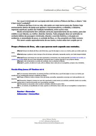 Combatendo as falsas doutrinas.




       Se o que é ministrado em sua igreja está indo contra a Palavra de Deus, e dizem: “não
é bem assim”,cuidado!!!
       A Palavra de Deus é sim ou não, não existe um meio termo para ela. Existem hoje
ensinamentos dentro de igreja que apóiam o homossexualismo, a rebeldia, a idolatria,
regressão espiritual, quebra de maldição hereditária, entre outras mais.
       Muitos erroneamente têm utilizado versículos separadamente de seus textos, para dar
crédito a suas fabulas, ou melhor, dizendo, heresias, Toda pregação deve ser centrada no
contexto bíblico da passagem ministrada, citando o ocorrido histórico, a situação em
evidencia, a necessidade do povo, a vontade de Deus, e o Seu propósito em falar conosco.
       Por serem usados separadamente de seus textos, muitas seitas tem surgido por ai.


Prega a Palavra de Deus, não o que querem ouvir segundo suas vontades.

            2Tm 4.1 Conjuro-te diante de Deus e de Cristo Jesus, que há de julgar os vivos e os mortos, pela sua vinda e pelo seu
reino;
            2Tm 4.2 prega a palavra, insta a tempo e fora de tempo, admoesta, repreende, exorta, com toda longanimidade
e ensino.
          2Tm 4.3 Porque virá tempo em que não suportarão a sã doutrina; mas, tendo grande (comichão nos ouvidos, ou
coceira nos ouvidos) desejo de ouvir coisas agradáveis, ajuntarão para si mestres segundo os seus próprios desejos,
            2Tm 4.4 e não só desviarão os ouvidos da verdade, mas se voltarão às fábulas.
            2Tm 4.5 Tu, porém, sê sóbrio em tudo, sofre as aflições, faze a obra de um evangelista, cumpre o teu ministério.



Versão King James 2ª Timóteo 4:1-5

          4:1 Eu te encorajo solenemente, na presença de Deus e de Cristo Jesus, que há de julgar os vivos e os mortos, por
ocasião da sua manifestação pessoal e mediante seu Reino:
          4:2 Prega a Palavra, insiste a tempo e fora de tempo, aconselha, repreende e encoraja com toda paciência e sã
doutrina.
          4:3 Porquanto, chegará o tempo em que não suportarão o santo ensino; ao contrário, sentindo coceira nos ouvidos,
reunirão mestres para si mesmos de acordo com suas próprias vontades.
          4:4 Tais pessoas se recusarão a dar ouvidos à verdade, voltando-se para mitos.
          4:5 Tu, no entanto, sê equilibrado em tudo, suporta os sofrimentos, faze a obra de um evangelista e cumpre bem o
teu ministério.

            Exortar = Encorajar
            Admoestar = Aconselhar




                                                                                                                               7
                                                      servo, Robson Rocha
                                                 e-mail: cefasservo@gmail.com
                                         http://discipuladoavivamento.blogspot.com/
 