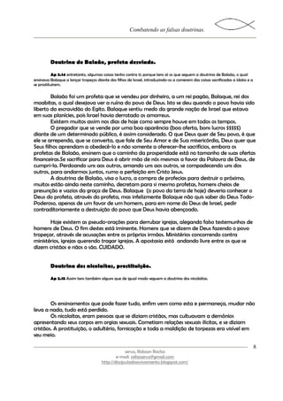 Combatendo as falsas doutrinas.




         Doutrina de Balaão, profeta desviado.

           Ap 2.14 entretanto, algumas coisas tenho contra ti; porque tens aí os que seguem a doutrina de Balaão, o qual
ensinava Balaque a lançar tropeços diante dos filhos de Israel, introduzindo-os a comerem das coisas sacrificadas a ídolos e a
se prostituírem.

        Balaão foi um profeta que se vendeu por dinheiro, a um rei pagão, Balaque, rei dos
moabitas, o qual desejava ver a ruína do povo de Deus. Isto se deu quando o povo havia sido
liberto da escravidão do Egito. Balaque sentiu medo da grande nação de Israel que estava
em suas planícies, pois Israel havia derrotado os amorreus.
        Existem muitos assim nos dias de hoje como sempre houve em todos os tempos.
        O pregador que se vende por uma boa aparência (boa oferta, bons lucros $$$$$)
diante de um determinado público, é assim considerado. O que Deus quer de Seu povo, é que
ele se arrependa, que se converta, que fale de Seu Amor e de Sua misericórdia, Deus quer que
Seus filhos aprendam a obedecê-lo e não somente a oferecer-lhe sacrifícios, embora os
profetas de Balaão, ensinem que o caminho da prosperidade está no tamanho de suas ofertas
financeiras.Se sacrificar para Deus é abrir mão de nós mesmos a favor da Palavra de Deus, de
cumpri-la. Perdoando uns aos outros, amando uns aos outros, se compadecendo uns dos
outros, para andarmos juntos, rumo a perfeição em Cristo Jesus.
        A doutrina de Balaão, visa o lucro, a compra de profecias para destruir o próximo,
muitos estão ainda neste caminho, decretam para si mesmo profetas, homens cheios de
presunção e vazios da graça de Deus. Balaque (o povo da terra de hoje) deveria conhecer o
Deus do profeta, através do profeta, mas infelizmente Balaque não quis saber do Deus Todo-
Poderoso, apenas de um favor de um homem, para em nome do Deus de Israel, pedir
contraditoriamente a destruição do povo que Deus havia abençoado.

       Hoje existem as pseudo-orações para derrubar igrejas, alegando falso testemunhos de
homens de Deus. O fim destes está iminente. Homens que se dizem de Deus fazendo o povo
tropeçar, através de acusações entre os próprios irmãos. Ministérios concorrendo contra
ministérios, igrejas querendo tragar igrejas. A apostasia está andando livre entre os que se
dizem cristãos e nãos o são. CUIDADO.


         Doutrina dos nicolaítas, prostituição.

         Ap 2.15 Assim tens também alguns que de igual modo seguem a doutrina dos nicolaítas.




        Os ensinamentos que pode fazer tudo, enfim vem como esta e permaneça, mudar não
leva a nada, tudo está perdido.
        Os nicolaítas, eram pessoas que se diziam cristãos, mas cultuavam a demônios
apresentando seus corpos em orgias sexuais. Cometiam relações sexuais ilícitas, e se diziam
cristãos. A prostituição, o adultério, fornicação e toda a maldição de torpezas era visível em
seu meio.

                                                                                                                                 8
                                                    servo, Robson Rocha
                                               e-mail: cefasservo@gmail.com
                                       http://discipuladoavivamento.blogspot.com/
 