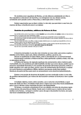 Combatendo as falsas doutrinas.



       Os nicolaitas eram seguidores de Nicolau, um dos diáconos estabelecido em Atos 6.
Seus seguidores se desviaram do Caminho, e se entregaram aos seus desejos carnais,
cometendo assim pecado contra o Nosso Deus, e destruição entre si mesmos.

      Existem seguimentos que se dizem cristãos ( e não são), que permitem o sexo livre, (os
meninos de Deus, a família do amor é um destes).


         Doutrina de prostitutas, adúlteros da Palavra de Deus

           Ap 2.20 Mas tenho contra ti que toleras a mulher Jezabel, que se diz profetisa; ela ensina e seduz os meus servos a
se prostituírem e a comerem das coisas sacrificadas a ídolos;
           Ap 2.21 e dei-lhe tempo para que se arrependesse; e ela não quer arrepender-se da sua prostituição.
           Ap 2.22 Eis que a lanço num leito de dores, e numa grande tribulação os que cometem adultério com ela, se não se
arrependerem das obras dela;
           Ap 2.23 e ferirei de morte a seus filhos, e todas as igrejas saberão que eu sou aquele que esquadrinha os rins e os
corações; e darei a cada um de vós segundo as suas obras.
           Ap 2.24 Digo-vos, porém, a vós os demais que estão em Tiatira, a todos quantos não têm esta doutrina, e não
conhecem as chamadas profundezas de Satanás, que outra carga vos não porei;
           Ap 2.25 mas o que tendes, retende-o até que eu venha.




        A doutrina de Jezabel, é uma das mais iminentes ao nosso redor, pois ensina e apóia a
rebeldia contra lideres, sejam pais, lideres eclesiásticos, políticos, governos, etc.
        Pessoas se espelhando em falsos líderes, estão se afundando em um terrível lamaçal.
        Ensinamentos contrários a Palavra de Deus, estão ganhando o público cristão, mas não
os adoradores de Deus.
        A Prática da hipnose, da regressão espiritual, dos ensinamentos sobre o batismo pelos
mortos(SUD), de uma existência pré adâmica(SUD), de dizer que somos deuses, proferir que se
passamos necessidade financeira é uma questão de possessão demoníaca (encosto), atribuir o
poder aquisitivo com vida com Deus, privar o povo do conhecimento das Escrituras, se apoiar
em outra literatura contraditória a Bíblia, declarar que pessoas ainda hoje recebem
literaturas da parte de Deus para assim as acrescentarem como doutrina (adventistas),etc...

       Existem uma porção de doutrinas de Jezabel, que tem conduzido muitos a uma vida
de sacrifícios desnecessários, por motivo de não buscarem conhecer as Escrituras e nem o poder
de Deus.

       A tradição rabínica, inseriu vários conceitos, usos e costumes a lei de Moisés, a qual
havia sido dada por Deus. A tradição impôs pesos e regras que nunca Deus havia estabelecido
para o povo e devido a estas imposições de peso e de desigualdade.
       Os fariseus, no entanto acrescentam à Lei e ao sábado uma série de minuciosas regras
e observâncias não prescritas por Moisés. Sendo assim é notório que os mestres da Lei, tanto
escribas como fariseus, começam a encher o povo de jugo e de preceitos humanos, aos quais
não foram estabelecidos pelo Senhor.



                                                                                                                            9
                                                   servo, Robson Rocha
                                              e-mail: cefasservo@gmail.com
                                      http://discipuladoavivamento.blogspot.com/
 