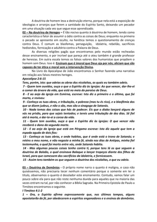 A doutrina de homem leva a destruição eterna, porque nela está a exposição de 
ideologias e arranjos que ferem a santidade do Espírito Santo, deixando um pecador 
em uma situação cada vez que segue esse aprendizado. 
02 – Na doutrina de Hereges – É tão nociva quanto à doutrina de homem, tendo como 
característica o fator de assumir o ódio contra as coisas de Deus; enquanto na primeira 
o pecado se apresente em oculto, na herética temos o questionamento de crenças 
contra Deus. É comum as blasfemas, perseguição, idolatria, rebelião, sacrifícios 
hediondos, fornicação e adultério contra a Palavra de Deus. 
As diversas religiões pagãs que encontramos pelo mundo estão recheadas 
desse ensinamento, e por incrível que pareça até o ateu também é grande professor 
de heresias. Em outra escala temos os falsos valores dos humanistas que propõem o 
homem sem Deus. Isso é: Ensinam que é imoral que Deus aja por nós; aliciam que são 
capazes de ter ética e moral sem a intervenção Divina. 
No Livro do Apocalipse de João encontramos o Senhor fazendo uma narrativa 
em relação aos falsos mestres hereges. 
Apocalipse 2:6-15 
Tens, porém, isto: que odeias as obras dos nicolaítas, as quais eu também odeio. 
7 - Quem tem ouvidos, ouça o que o Espírito diz às igrejas: Ao que vencer, dar-lhe-ei 
a comer da árvore da vida, que está no meio do paraíso de Deus. 
8 - E ao anjo da igreja em Esmirna, escreve: Isto diz o primeiro e o último, que foi 
morto, e reviveu: 
9 - Conheço as tuas obras, e tribulação, e pobreza (mas tu és rico), e a blasfêmia dos 
que se dizem judeus, e não o são, mas são a sinagoga de Satanás. 
10 - Nada temas das coisas que hás de padecer. Eis que o diabo lançará alguns de 
vós na prisão, para que sejais tentados; e tereis uma tribulação de dez dias. Sê fiel 
até à morte, e dar-te-ei a coroa da vida. 
11 - Quem tem ouvidos, ouça o que o Espírito diz às igrejas: O que vencer não 
receberá o dano da segunda morte. 
12 - E ao anjo da igreja que está em Pérgamo escreve: Isto diz aquele que tem a 
espada aguda de dois fios: 
13 - Conheço as tuas obras, e onde habitas, que é onde está o trono de Satanás; e 
reténs o meu nome, e não negaste a minha fé, ainda nos dias de Antipas, minha fiel 
testemunha, o qual foi morto entre vós, onde Satanás habita. 
14 - Mas algumas poucas coisas tenho contra ti, porque tens lá os que seguem a 
doutrina de Balaão, o qual ensinava Balaque a lançar tropeços diante dos filhos de 
Israel, para que comessem dos sacrifícios da idolatria, e fornicassem. 
15 - Assim tens também os que seguem a doutrina dos nicolaítas, o que eu odeio. 
03 – Doutrina de Demônios - O próprio nome narra o quanto é maligna, e caso não 
quiséssemos, não precisaria tecer nenhum comentário porque o somente em ler o 
titulo, observamos o quanto é desolador este ensinamento. Contudo, vamos falar um 
pouco sobre ela para que não reste nenhuma duvida para aqueles que na maioria das 
vezes entram na tal, por não conhecer a Bíblia Sagrada. Na Primeira Epistola de Paulo a 
Timóteo encontramos o seguinte. 
I Timóteo 4:1-2 
1 – Ora, o Espírito afirma expressamente que, nos últimos tempos, alguns 
apostatarão da fé, por obedecerem a espíritos enganadores e a ensinos de demônios. 
 