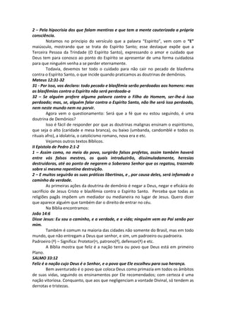2 – Pela hipocrisia dos que falam mentiras e que tem a mente cauterizada a própria 
consciência. 
Notamos no principio do versículo que a palavra “Espírito”, vem com o “E” 
maiúsculo, mostrando que se trata do Espírito Santo; esse destaque expõe que a 
Terceira Pessoa da Trindade (O Espírito Santo), expressando o amor e cuidado que 
Deus tem para conosco ao ponto do Espírito se apresentar de uma forma cuidadosa 
para que ninguém venha a se perder eternamente. 
Todavia, devemos ter todo o cuidado para não cair no pecado de blasfema 
contra o Espírito Santo, o que incide quando praticamos as doutrinas de demônios. 
Mateus 12:31-32 
31 - Por isso, vos declaro: todo pecado e blasfêmia serão perdoados aos homens: mas 
as blasfêmias contra o Espírito não será perdoada-a 
32 – Se alguém profere alguma palavra contra o Filho do Homem, ser-lhe-á isso 
perdoado; mas, se, alguém falar contra o Espírito Santo, não lhe será isso perdoado, 
nem neste mundo nem no porvir. 
Agora vem o questionamento: Será que a fé que eu estou seguindo, é uma 
doutrina de Demônios? 
Isso é fácil de responder por que as doutrinas malignas ensinam o espiritismo, 
que seja o alto (caridade e mesa branca), ou baixo (umbanda, candomblé e todos os 
rituais afro), a idolatria, o catolicismo romano, nova era e etc. 
Vejamos outros textos Bíblicos. 
II Epistola de Pedro 2:1-2 
1 – Assim como, no meio do povo, surgirão falsos profetas, assim também haverá 
entre vós falsos mestres, os quais introduzirão, dissimuladamente, heresias 
destruidoras, até ao ponto de negarem o Soberano Senhor que os regatou, trazendo 
sobre si mesma repentina destruição. 
2 – E muitos seguirão as suas práticas libertinas, e , por causa deles, será infamado o 
caminho da verdade. 
As primeiras ações da doutrina de demônio é negar a Deus, negar e eficácia do 
sacrifício de Jesus Cristo e blasfêmia contra o Espírito Santo. Perceba que todas as 
religiões pagãs impõem um mediador ou medianeira no lugar de Jesus. Quero dizer 
que aparece alguém que também dar o direito de entrar no céu. 
Na Bíblia encontramos: 
João 14:6 
Disse Jesus: Eu sou o caminho, e a verdade, e a vida; ninguém vem ao Pai senão por 
mim. 
Também é comum na maioria das cidades não somente do Brasil, mas em todo 
mundo, que não entregam a Deus que senhor, e sim, um padroeiro ou padroeira. 
Padroeiro (ª) – Significa: Protetor(ª), patrono(ª), defensor(ª) e etc. 
A Bíblia mostra que feliz é a nação terra ou povo que Deus está em primeiro 
Plano. 
SALMO 33:12 
Feliz é a nação cujo Deus é o Senhor, e o povo que Ele escolheu para sua herança. 
Bem aventurado é o povo que coloca Deus como primazia em todos os âmbitos 
de suas vidas, seguindo os ensinamentos por Ele recomendados; com certeza é uma 
nação vitoriosa. Conquanto, que aos que negligenciam a vontade Divinal, só tendem as 
derrotas e tristezas. 
 