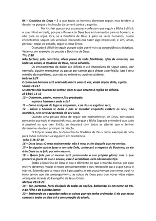 04 – Doutrina de Deus – É a que todos os homens deveriam seguir, mas tendem a 
desviar-se porque a inclinação da carne é contra o espírito. 
Por incrível que pareça as pessoas confessam que seguir a Bíblia é difícil; 
o que não é verdade, porque a Palavra de Deus traz ensinamentos para os homens, e 
não para os anjos. Ora, se a Doutrina de Deus é para os seres humanos, nunca 
encontramos sequer um versículo manando-nos fazer algo impossível; e sim, amar, 
perdoar, negar ao pecado, seguir a Jesus Cristo. 
O pecado é difícil de seguir porque tudo que é má traz conseqüências drásticas. 
Vejamos um exemplo do pecado e Doutrina de Deus. 
Tito 2:10 
Não furtem; pelo contrário, dêem prova de toda fidelidade, afim de ornarem, em 
todas as coisas, a Doutrina de Deus, nosso salvador. 
Os ensinamentos do diabo são difíceis e até impossíveis de seguir como, por 
exemplo, alguém reencarnar ou passar por carmas para chegar a perfeição. Isso é uma 
mentira do espiritismo, que seja no oriente ou aqui no ocidente. 
Hebreu 9:27 
E como aos homens está ordenado morre uma só vez, vindo depois disto, o juízo. 
Salmo 115:17 
Os mortos não louvam ao Senhor, nem os que descem à região de silêncio. 
Jó 14:10-11-12 
10 – O homem, porém, morre e fica prostrado; 
expira o homem e onde está? 
11 – Como as águas do lago se evaporam, e os rios se esgota e seca, 
12 – Assim o homem se deita e não se levanta; enquanto existem os céus, não 
acordará, nem será despertado do seu sono. 
Quando uma pessoa deixa de seguir aos ensinamentos de Deus, continuará 
pensando que tudo é impossível; mas, ao abraçar a Bíblia Sagrada entenderá que tudo 
é possível ao que crer. Então, se deparará com todas as vitorias que o Senhor 
determinou desde o principio da criação. 
O Próprio Jesus deu testemunho da Doutrina de Deus como exemplo de vida 
para todos os homens a seguirem em obediência. 
João 7:16-17-18 
16 – Disse Jesus: O meu ensinamento não é meu, e sim daquele que me enviou. 
17 – Se alguém quiser fazer a vontade Dele, conhecerá a respeito da Doutrina, se ela 
é de Deus ou se falo por mim mesmo. 
18 – Quem fala por si mesmo está procurando a sua própria gloria; mas o que 
procura a gloria do que o enviou, esse é verdadeiro, nela não há injustiça. 
Então a Doutrina de Deus é boa e diferente do que o mundo ensina; por esse 
motivo devemos mudar o nosso comportamento e nos retroceder para o que santo e 
eterno. Sabendo que a nossa vida é passageira, e em pouco tempo que temos aqui na 
terra temos que dar prosseguimento às coisas de Deus para que novas vidas sejam 
alcançadas através do Evangelho de Jesus Cristo. 
Mateus 28:19-20 
19 – Ide, portanto, fazei discípulo de todas as nações, batizando-os em nome do Pai, 
e do Filho e do Espírito Santo; 
20 – Ensinando-os a guardar todas as coisas que vos tenho ordenado. E eis que estou 
convosco todos os dias até a consumação do século. 
 
