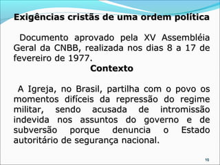 Exigências cristãs de uma ordem política

  Documento aprovado pela XV Assembléia
Geral da CNBB, realizada nos dias 8 a 17 de
fevereiro de 1977.
                 Contexto

 A Igreja, no Brasil, partilha com o povo os
momentos difíceis da repressão do regime
militar, sendo acusada de intromissão
indevida nos assuntos do governo e de
subversão porque denuncia o Estado
autoritário de segurança nacional.

                                          10
 