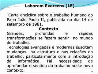 Laborem Exercens (LE)

 Carta encíclica sobre o trabalho humano do
Papa João Paulo II, publicada no dia 14 de
setembro de 1981.
                  Contexto
Grandes,        profundas      e      rápidas
transformações se fazem sentir no mundo
do trabalho.
Tecnologias avançadas e modernas suscitam
mudanças na estrutura e nas relações do
trabalho, particularmente com a introdução
da    informática.    Há    necessidade    de
aprofundar o sentido do trabalho neste novo
contexto.                                   11
 