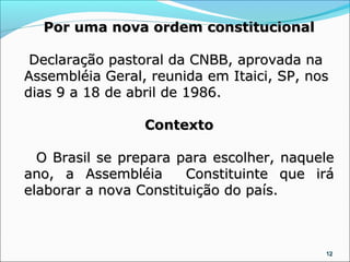 Por uma nova ordem constitucional

 Declaração pastoral da CNBB, aprovada na
Assembléia Geral, reunida em Itaici, SP, nos
dias 9 a 18 de abril de 1986.

                 Contexto

  O Brasil se prepara para escolher, naquele
ano, a Assembléia      Constituinte que irá
elaborar a nova Constituição do país.



                                           12
 