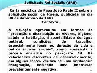 Sollicitudo Rei Socialis (SRS)

 Carta encíclica do Papa João Paulo II sobre a
solicitude social da Igreja, publicada no dia
30 de dezembro de 1987.
                   Contexto:

A situação agravou-se em termos de
“produção e distribuição de víveres, higiene,
saúde e habitação, disponibilidade de água
potável,     condições      de      trabalho,
especialmente feminino, duração da vida e
outros índices sociais”, como apresenta a
própria encíclica no parágrafo 14. Há
velocidades diferentes de desenvolvimento;
em alguns casos, verifica-se uma verdadeira
estagnação,    deixando    uma    impressão
prevalentemente negativa.                   13
 