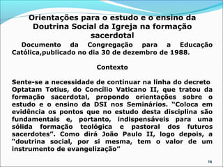 Orientações para o estudo e o ensino da
     Doutrina Social da Igreja na formação
                  sacerdotal
  Documento da Congregação para a Educação
Católica,publicado no dia 30 de dezembro de 1988.

                       Contexto

Sente-se a necessidade de continuar na linha do decreto
Optatam Totius, do Concílio Vaticano II, que tratou da
formação sacerdotal, propondo orientações sobre o
estudo e o ensino da DSI nos Seminários. “Coloca em
evidência os pontos que no estudo desta disciplina são
fundamentais e, portanto, indispensáveis para uma
sólida formação teológica e pastoral dos futuros
sacerdotes”. Como dirá João Paulo II, logo depois, a
“doutrina social, por si mesma, tem o valor de um
instrumento de evangelização”
                                                     14
 