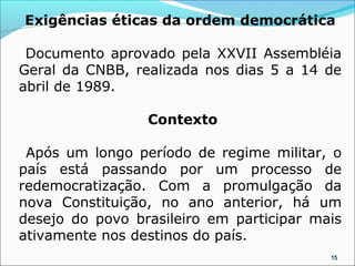 Exigências éticas da ordem democrática

 Documento aprovado pela XXVII Assembléia
Geral da CNBB, realizada nos dias 5 a 14 de
abril de 1989.

                 Contexto

 Após um longo período de regime militar, o
país está passando por um processo de
redemocratização. Com a promulgação da
nova Constituição, no ano anterior, há um
desejo do povo brasileiro em participar mais
ativamente nos destinos do país.
                                          15
 