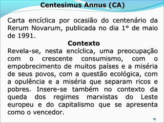 Centesimus Annus (CA)

Carta encíclica por ocasião do centenário da
Rerum Novarum, publicada no dia 1° de maio
de 1991.
                  Contexto
Revela-se, nesta encíclica, uma preocupação
com o crescente consumismo, com o
empobrecimento de muitos países e a miséria
de seus povos, com a questão ecológica, com
a opulência e a miséria que separam ricos e
pobres. Insere-se também no contexto da
queda dos regimes marxistas do Leste
europeu e do capitalismo que se apresenta
como o vencedor.
                                          16
 