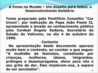 A Fome no Mundo – Um desafio para todos: o
         Desenvolvimento Solidário

Texto preparado pelo Pontifício Conselho “Cor
Unum”, por indicação do Papa João Paulo II,
apresentado e levado ao conhecimento público
pelo Cardeal Ângelo Sodano, Secretário de
Estado do Vaticano, no dia 4 de outubro de
1996.
                   Contexto
 Na apresentação deste documento aparece
muito bem o contexto, ao constar o que segue:
“A multidão de famintos, constituída por
crianças,   mulheres,    idosos,   imigrantes,
prófugos e desempregados, eleva para nós o
seu grito de dor. Eles imploram-nos, à espera
de ser escutados”.                          17
 