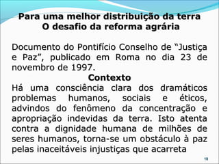 Para uma melhor distribuição da terra
      O desafio da reforma agrária

Documento do Pontifício Conselho de “Justiça
e Paz”, publicado em Roma no dia 23 de
novembro de 1997.
                  Contexto
Há uma consciência clara dos dramáticos
problemas humanos, sociais e éticos,
advindos do fenômeno da concentração e
apropriação indevidas da terra. Isto atenta
contra a dignidade humana de milhões de
seres humanos, torna-se um obstáculo à paz
pelas inaceitáveis injustiças que acarreta
                                           18
 