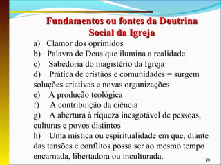 Fundamentos ou fontes da Doutrina
           Social da Igreja
a) Clamor dos oprimidos
b) Palavra de Deus que ilumina a realidade
c) Sabedoria do magistério da Igreja
d) Prática de cristãos e comunidades = surgem
soluções criativas e novas organizações
e) A produção teológica
f) A contribuição da ciência
g) A abertura à riqueza inesgotável de pessoas,
culturas e povos distintos
h) Uma mística ou espiritualidade em que, diante
das tensões e conflitos possa ser ao mesmo tempo
encarnada, libertadora ou inculturada.           20
 