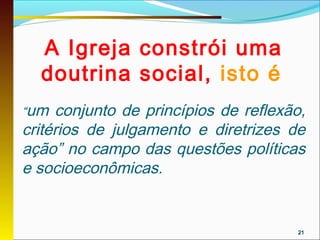 A Igreja constrói uma
  doutrina social, isto é
“um  conjunto de princípios de reflexão,
critérios de julgamento e diretrizes de
ação” no campo das questões políticas
e socioeconômicas.


                                      21
 