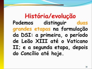 História/evolução
Podemos      distinguir  duas
grandes etapas na formulação
da DSI: a primeira, o período
de Leão XIII até o Vaticano
II; e a segunda etapa, depois
do Concílio até hoje.

                            22
 