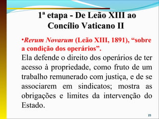 1ª etapa - De Leão XIII ao
        Concílio Vaticano II
•Rerum Novarum (Leão XIII, 1891), “sobre
a condição dos operários”.
Ela defende o direito dos operários de ter
acesso à propriedade, como fruto de um
trabalho remunerado com justiça, e de se
associarem em sindicatos; mostra as
obrigações e limites da intervenção do
Estado.
                                        23
 