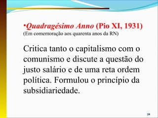 •Quadragésimo Anno (Pio XI, 1931)
(Em comemoração aos quarenta anos da RN)


Critica tanto o capitalismo com o
comunismo e discute a questão do
justo salário e de uma reta ordem
política. Formulou o princípio da
subsidiariedade.

                                           24
 